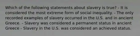 Which of the following statements about slavery is true? - It is considered the most extreme form of social inequality. - The only recorded examples of slavery occurred in the U.S. and in ancient Greece. - Slavery was considered a permanent status in ancient Greece - Slavery in the U.S. was considered an achieved status.