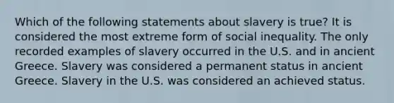 Which of the following statements about slavery is true? It is considered the most extreme form of social inequality. The only recorded examples of slavery occurred in the U.S. and in ancient Greece. Slavery was considered a permanent status in ancient Greece. Slavery in the U.S. was considered an achieved status.