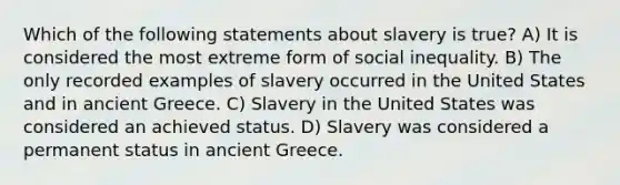 Which of the following statements about slavery is true? A) It is considered the most extreme form of social inequality. B) The only recorded examples of slavery occurred in the United States and in ancient Greece. C) Slavery in the United States was considered an achieved status. D) Slavery was considered a permanent status in ancient Greece.