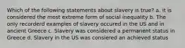 Which of the following statements about slavery is true? a. it is considered the most extreme form of social inequality b. The only recorderd examples of slavery occured in the US and in ancient Greece c. Slavery was considered a permanent status in Greece d. Slavery in the US was consiered an achieved status