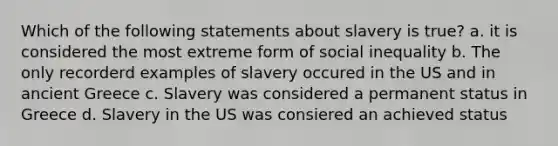 Which of the following statements about slavery is true? a. it is considered the most extreme form of social inequality b. The only recorderd examples of slavery occured in the US and in ancient Greece c. Slavery was considered a permanent status in Greece d. Slavery in the US was consiered an achieved status