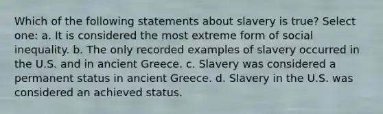 Which of the following statements about slavery is true? Select one: a. It is considered the most extreme form of social inequality. b. The only recorded examples of slavery occurred in the U.S. and in ancient Greece. c. Slavery was considered a permanent status in ancient Greece. d. Slavery in the U.S. was considered an achieved status.