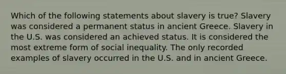 Which of the following statements about slavery is true? Slavery was considered a permanent status in ancient Greece. Slavery in the U.S. was considered an achieved status. It is considered the most extreme form of social inequality. The only recorded examples of slavery occurred in the U.S. and in ancient Greece.