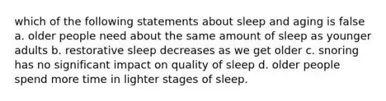 which of the following statements about sleep and aging is false a. older people need about the same amount of sleep as younger adults b. restorative sleep decreases as we get older c. snoring has no significant impact on quality of sleep d. older people spend more time in lighter stages of sleep.