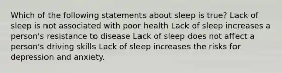 Which of the following statements about sleep is true? Lack of sleep is not associated with poor health Lack of sleep increases a person's resistance to disease Lack of sleep does not affect a person's driving skills Lack of sleep increases the risks for depression and anxiety.