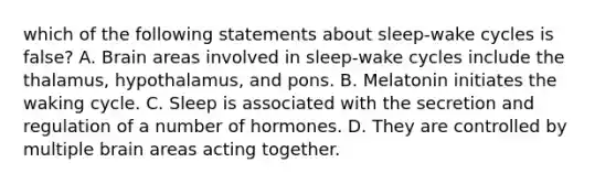 which of the following statements about sleep-wake cycles is false? A. Brain areas involved in sleep-wake cycles include the thalamus, hypothalamus, and pons. B. Melatonin initiates the waking cycle. C. Sleep is associated with the secretion and regulation of a number of hormones. D. They are controlled by multiple brain areas acting together.