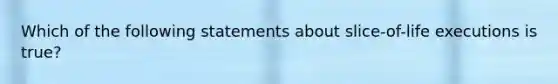 Which of the following statements about slice-of-life executions is true?