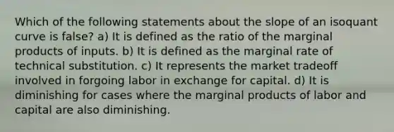 Which of the following statements about the slope of an isoquant curve is false? a) It is defined as the ratio of the marginal products of inputs. b) It is defined as the marginal rate of technical substitution. c) It represents the market tradeoff involved in forgoing labor in exchange for capital. d) It is diminishing for cases where the marginal products of labor and capital are also diminishing.