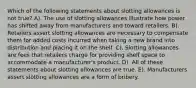 Which of the following statements about slotting allowances is not true? A). The use of slotting allowances illustrate how power has shifted away from manufacturers and toward retailers. B). Retailers assert slotting allowances are necessary to compensate them for added costs incurred when taking a new brand into distribution and placing it on the shelf. C). Slotting allowances are fees that retailers charge for providing shelf space to accommodate a manufacturer's product. D). All of these statements about slotting allowances are true. E). Manufacturers assert slotting allowances are a form of bribery.