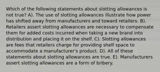 Which of the following statements about slotting allowances is not true? A). The use of slotting allowances illustrate how power has shifted away from manufacturers and toward retailers. B). Retailers assert slotting allowances are necessary to compensate them for added costs incurred when taking a new brand into distribution and placing it on the shelf. C). Slotting allowances are fees that retailers charge for providing shelf space to accommodate a manufacturer's product. D). All of these statements about slotting allowances are true. E). Manufacturers assert slotting allowances are a form of bribery.