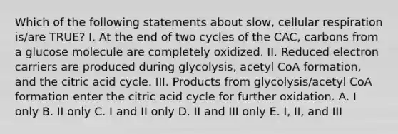 Which of the following statements about slow, cellular respiration is/are TRUE? I. At the end of two cycles of the CAC, carbons from a glucose molecule are completely oxidized. II. Reduced electron carriers are produced during glycolysis, acetyl CoA formation, and the citric acid cycle. III. Products from glycolysis/acetyl CoA formation enter the citric acid cycle for further oxidation. A. I only B. II only C. I and II only D. II and III only E. I, II, and III