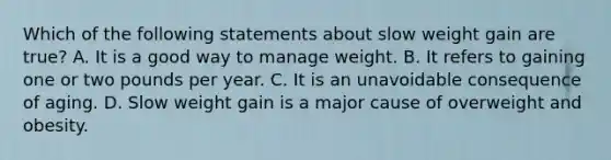 Which of the following statements about slow weight gain are true? A. It is a good way to manage weight. B. It refers to gaining one or two pounds per year. C. It is an unavoidable consequence of aging. D. Slow weight gain is a major cause of overweight and obesity.