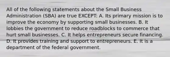 All of the following statements about the Small Business Administration​ (SBA) are true​ EXCEPT: A. Its primary mission is to improve the economy by supporting small businesses. B. It lobbies the government to reduce roadblocks to commerce that hurt small businesses. C. It helps entrepreneurs secure financing. D. It provides training and support to entrepreneurs. E. It is a department of the federal government.