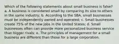 Which of the following statements about small business is false? a. A business is considered small by comparing its size to others in the same industry; b. According to the SBA, small businesses must be independently owned and operated; c. Small businesses create 75% of the new jobs in the United States; d. Small businesses often can provide more personalized business service than bigger rivals; e. The principles of management for a small business are different than those for a large corporation.