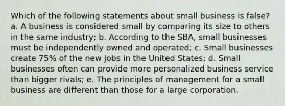 Which of the following statements about small business is false? a. A business is considered small by comparing its size to others in the same industry; b. According to the SBA, small businesses must be independently owned and operated; c. Small businesses create 75% of the new jobs in the United States; d. Small businesses often can provide more personalized business service than bigger rivals; e. The principles of management for a small business are different than those for a large corporation.