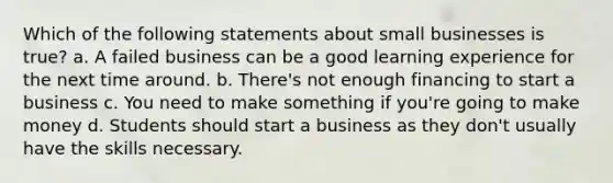 Which of the following statements about small businesses is true? a. A failed business can be a good learning experience for the next time around. b. There's not enough financing to start a business c. You need to make something if you're going to make money d. Students should start a business as they don't usually have the skills necessary.