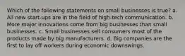 Which of the following statements on small businesses is true? a. All new start-ups are in the field of high-tech communication. b. More major innovations come from big businesses than small businesses. c. Small businesses sell consumers most of the products made by big manufacturers. d. Big companies are the first to lay off workers during economic downswings.