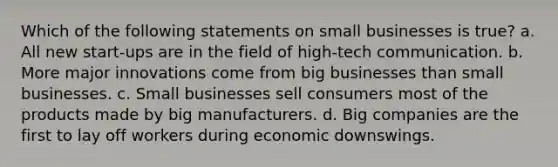 Which of the following statements on small businesses is true? a. All new start-ups are in the field of high-tech communication. b. More major innovations come from big businesses than small businesses. c. Small businesses sell consumers most of the products made by big manufacturers. d. Big companies are the first to lay off workers during economic downswings.