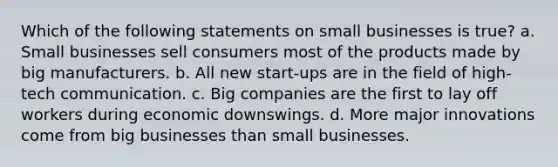 Which of the following statements on small businesses is true? a. Small businesses sell consumers most of the products made by big manufacturers. b. All new start-ups are in the field of high-tech communication. c. Big companies are the first to lay off workers during economic downswings. d. More major innovations come from big businesses than small businesses.