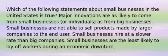 Which of the following statements about small businesses in the United States is true? Major innovations are as likely to come from small businesses (or individuals) as from big businesses. Small businesses are not able to sell products made by larger companies to the end user. Small businesses hire at a slower rate than big companies. Small businesses are the least likely to lay off workers during an economic downturn.