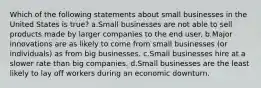 Which of the following statements about small businesses in the United States is true? a.Small businesses are not able to sell products made by larger companies to the end user. b.Major innovations are as likely to come from small businesses (or individuals) as from big businesses. c.Small businesses hire at a slower rate than big companies. d.Small businesses are the least likely to lay off workers during an economic downturn.