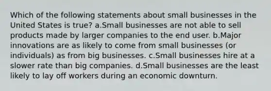 Which of the following statements about small businesses in the United States is true? a.Small businesses are not able to sell products made by larger companies to the end user. b.Major innovations are as likely to come from small businesses (or individuals) as from big businesses. c.Small businesses hire at a slower rate than big companies. d.Small businesses are the least likely to lay off workers during an economic downturn.