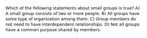 Which of the following statements about small groups is true? A) A small group consists of two or more people. B) All groups have some type of organization among them. C) Group members do not need to have interdependent relationships. D) Not all groups have a common purpose shared by members.