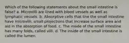 Which of the following statements about the small intestine is false? a. Microvilli are lined with blood vessels as well as lymphatic vessels. b. Absorptive cells that line the small intestine have microvilli, small projections that increase surface area and aid in the absorption of food. c. The inside of the small intestine has many folds, called villi. d. The inside of the small intestine is called the lumen.