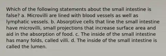 Which of the following statements about the small intestine is false? a. Microvilli are lined with blood vessels as well as lymphatic vessels. b. Absorptive cells that line the small intestine have microvilli, small projections that increase surface area and aid in the absorption of food. c. The inside of the small intestine has many folds, called villi. d. The inside of the small intestine is called the lumen.