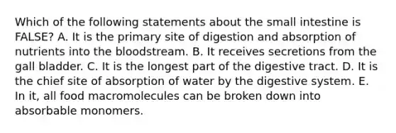 Which of the following statements about the small intestine is FALSE? A. It is the primary site of digestion and absorption of nutrients into the bloodstream. B. It receives secretions from the gall bladder. C. It is the longest part of the digestive tract. D. It is the chief site of absorption of water by the digestive system. E. In it, all food macromolecules can be broken down into absorbable monomers.