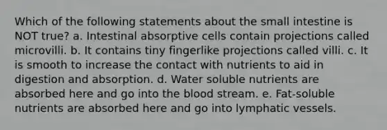 Which of the following statements about the small intestine is NOT true? a. Intestinal absorptive cells contain projections called microvilli. b. It contains tiny fingerlike projections called villi. c. It is smooth to increase the contact with nutrients to aid in digestion and absorption. d. Water soluble nutrients are absorbed here and go into the blood stream. e. Fat-soluble nutrients are absorbed here and go into lymphatic vessels.