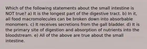 Which of the following statements about the small intestine is NOT true? a) It is the longest part of the digestive tract. b) In it, all food macromolecules can be broken down into absorbable monomers. c) It receives secretions from the gall bladder. d) It is the primary site of digestion and absorption of nutrients into the bloodstream. e) All of the above are true about the small intestine.