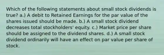 Which of the following statements about small stock dividends is true? a.) A debit to Retained Earnings for the par value of the shares issued should be made. b.) A small stock dividend decreases total stockholders' equity. c.) Market price per share should be assigned to the dividend shares. d.) A small stock dividend ordinarily will have an effect on par value per share of stock.