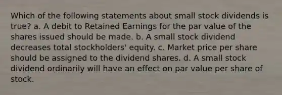 Which of the following statements about small stock dividends is true? a. A debit to Retained Earnings for the par value of the shares issued should be made. b. A small stock dividend decreases total stockholders' equity. c. Market price per share should be assigned to the dividend shares. d. A small stock dividend ordinarily will have an effect on par value per share of stock.