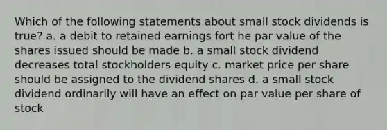 Which of the following statements about small stock dividends is true? a. a debit to retained earnings fort he par value of the shares issued should be made b. a small stock dividend decreases total stockholders equity c. market price per share should be assigned to the dividend shares d. a small stock dividend ordinarily will have an effect on par value per share of stock