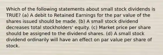 Which of the following statements about small stock dividends is TRUE? (a) A debit to Retained Earnings for the par value of the shares issued should be made. (b) A small stock dividend decreases total stockholders' equity. (c) Market price per share should be assigned to the dividend shares. (d) A small stock dividend ordinarily will have an effect on par value per share of stock.