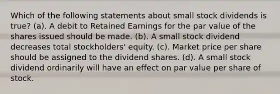 Which of the following statements about small stock dividends is true? (a). A debit to Retained Earnings for the par value of the shares issued should be made. (b). A small stock dividend decreases total stockholders' equity. (c). Market price per share should be assigned to the dividend shares. (d). A small stock dividend ordinarily will have an effect on par value per share of stock.