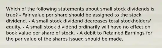 Which of the following statements about small stock dividends is true? - Fair value per share should be assigned to the stock dividend. - A small stock dividend decreases total stockholders' equity. - A small stock dividend ordinarily will have no effect on book value per share of stock. - A debit to Retained Earnings for the par value of the shares issued should be made.