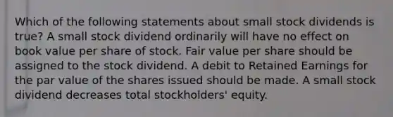 Which of the following statements about small stock dividends is true? A small stock dividend ordinarily will have no effect on book value per share of stock. Fair value per share should be assigned to the stock dividend. A debit to Retained Earnings for the par value of the shares issued should be made. A small stock dividend decreases total stockholders' equity.