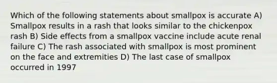 Which of the following statements about smallpox is accurate A) Smallpox results in a rash that looks similar to the chickenpox rash B) Side effects from a smallpox vaccine include acute renal failure C) The rash associated with smallpox is most prominent on the face and extremities D) The last case of smallpox occurred in 1997