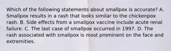 Which of the following statements about smallpox is accurate? A. Smallpox results in a rash that looks similar to the chickenpox rash. B. Side effects from a smallpox vaccine include acute renal failure. C. The last case of smallpox occurred in 1997. D. The rash associated with smallpox is most prominent on the face and extremities.