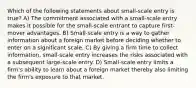 Which of the following statements about small-scale entry is true? A) The commitment associated with a small-scale entry makes it possible for the small-scale entrant to capture first-mover advantages. B) Small-scale entry is a way to gather information about a foreign market before deciding whether to enter on a significant scale. C) By giving a firm time to collect information, small-scale entry increases the risks associated with a subsequent large-scale entry. D) Small-scale entry limits a firm's ability to learn about a foreign market thereby also limiting the firm's exposure to that market.