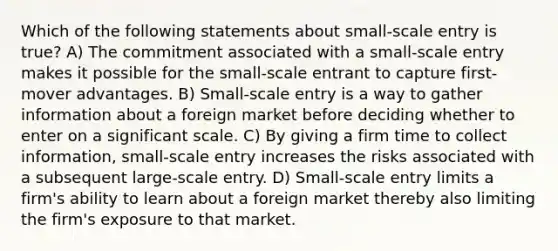 Which of the following statements about small-scale entry is true? A) The commitment associated with a small-scale entry makes it possible for the small-scale entrant to capture first-mover advantages. B) Small-scale entry is a way to gather information about a foreign market before deciding whether to enter on a significant scale. C) By giving a firm time to collect information, small-scale entry increases the risks associated with a subsequent large-scale entry. D) Small-scale entry limits a firm's ability to learn about a foreign market thereby also limiting the firm's exposure to that market.