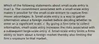 Which of the following statements about small-scale entry is true? a. The commitment associated with a small-scale entry makes it possible for the small-scale entrant to capture first-mover advantages. b. Small-scale entry is a way to gather information about a foreign market before deciding whether to enter on a significant scale. c. By giving a firm time to collect information, small-scale entry increases the risks associated with a subsequent large-scale entry. d. Small-scale entry limits a firms ability to learn about a foreign market thereby also limiting the firm's exposure to that market.