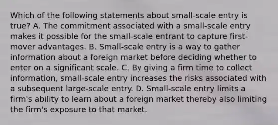 Which of the following statements about small-scale entry is true? A. The commitment associated with a small-scale entry makes it possible for the small-scale entrant to capture first-mover advantages. B. Small-scale entry is a way to gather information about a foreign market before deciding whether to enter on a significant scale. C. By giving a firm time to collect information, small-scale entry increases the risks associated with a subsequent large-scale entry. D. Small-scale entry limits a firm's ability to learn about a foreign market thereby also limiting the firm's exposure to that market.