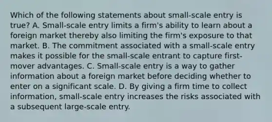 Which of the following statements about small-scale entry is true? A. Small-scale entry limits a firm's ability to learn about a foreign market thereby also limiting the firm's exposure to that market. B. The commitment associated with a small-scale entry makes it possible for the small-scale entrant to capture first-mover advantages. C. Small-scale entry is a way to gather information about a foreign market before deciding whether to enter on a significant scale. D. By giving a firm time to collect information, small-scale entry increases the risks associated with a subsequent large-scale entry.