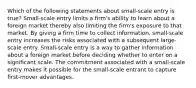 Which of the following statements about small-scale entry is true? Small-scale entry limits a firm's ability to learn about a foreign market thereby also limiting the firm's exposure to that market. By giving a firm time to collect information, small-scale entry increases the risks associated with a subsequent large-scale entry. Small-scale entry is a way to gather information about a foreign market before deciding whether to enter on a significant scale. The commitment associated with a small-scale entry makes it possible for the small-scale entrant to capture first-mover advantages.