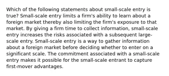 Which of the following statements about small-scale entry is true? Small-scale entry limits a firm's ability to learn about a foreign market thereby also limiting the firm's exposure to that market. By giving a firm time to collect information, small-scale entry increases the risks associated with a subsequent large-scale entry. Small-scale entry is a way to gather information about a foreign market before deciding whether to enter on a significant scale. The commitment associated with a small-scale entry makes it possible for the small-scale entrant to capture first-mover advantages.