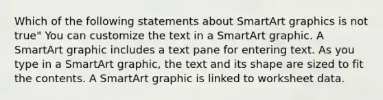 Which of the following statements about SmartArt graphics is not true" You can customize the text in a SmartArt graphic. A SmartArt graphic includes a text pane for entering text. As you type in a SmartArt graphic, the text and its shape are sized to fit the contents. A SmartArt graphic is linked to worksheet data.