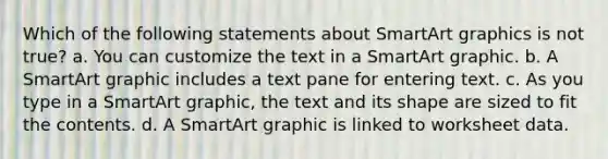 Which of the following statements about SmartArt graphics is not true? a. You can customize the text in a SmartArt graphic. b. A SmartArt graphic includes a text pane for entering text. c. As you type in a SmartArt graphic, the text and its shape are sized to fit the contents. d. A SmartArt graphic is linked to worksheet data.